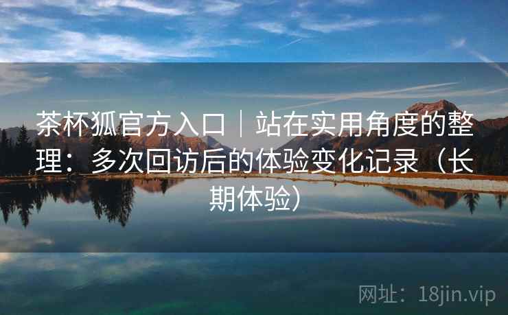 茶杯狐官方入口｜站在实用角度的整理：多次回访后的体验变化记录（长期体验）
