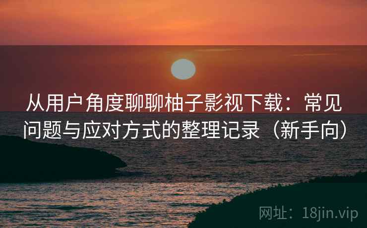 从用户角度聊聊柚子影视下载：常见问题与应对方式的整理记录（新手向）