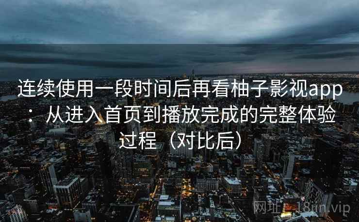 连续使用一段时间后再看柚子影视app：从进入首页到播放完成的完整体验过程（对比后）