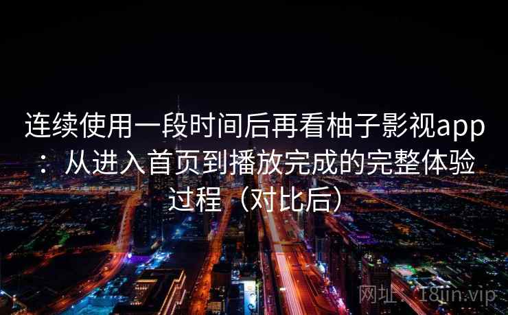 连续使用一段时间后再看柚子影视app：从进入首页到播放完成的完整体验过程（对比后）