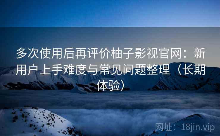 多次使用后再评价柚子影视官网：新用户上手难度与常见问题整理（长期体验）