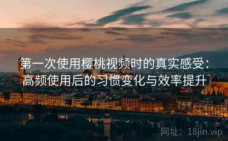 第一次使用樱桃视频时的真实感受：高频使用后的习惯变化与效率提升