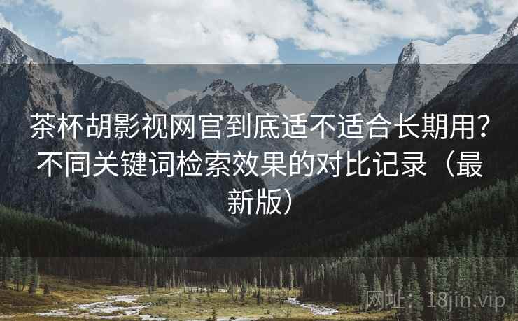茶杯胡影视网官到底适不适合长期用？不同关键词检索效果的对比记录（最新版）