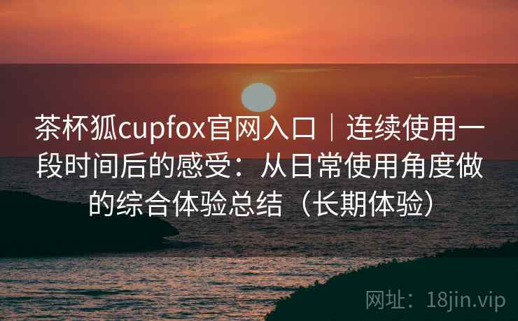 茶杯狐cupfox官网入口｜连续使用一段时间后的感受：从日常使用角度做的综合体验总结（长期体验）