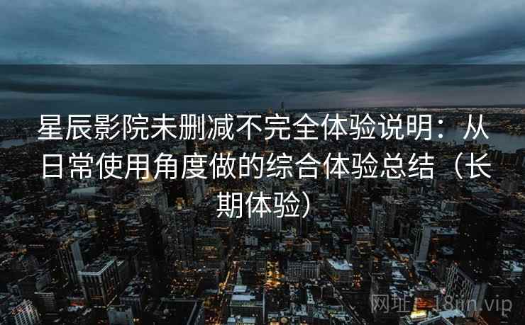 星辰影院未删减不完全体验说明：从日常使用角度做的综合体验总结（长期体验）