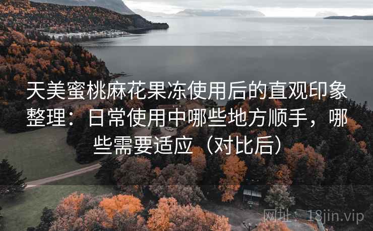 天美蜜桃麻花果冻使用后的直观印象整理:日常使用中哪些地方顺手,哪些需要适应(对比后) 天美蜜桃麻花果冻使用后的直观印象整理:日常使用中哪些地方顺手,哪些需要适应(对比后)