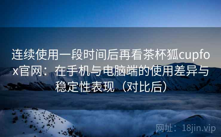 连续使用一段时间后再看茶杯狐cupfox官网:在手机与电脑端的使用差异与稳定性表现(对比后) 连续使用一段时间后再看茶杯狐cupfox官网:在手机与电脑端的使用差异与稳定性表现(对比后)